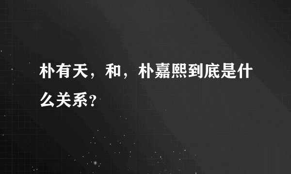 朴有天，和，朴嘉熙到底是什么关系？