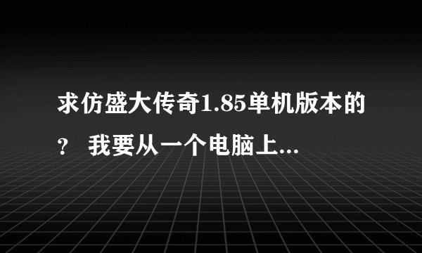 求仿盛大传奇1.85单机版本的？ 我要从一个电脑上下载到另一个电脑上.另一个电脑没有网线.不要任务模式的.