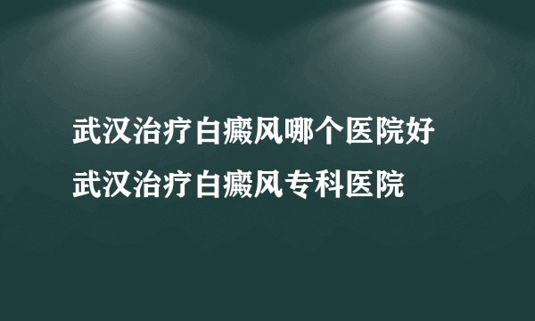 武汉治疗白癜风哪个医院好 武汉治疗白癜风专科医院
