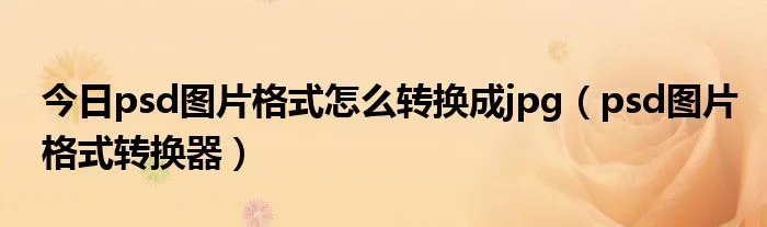 今日psd图片格式怎么转换成jpg（psd图片格式转换器）