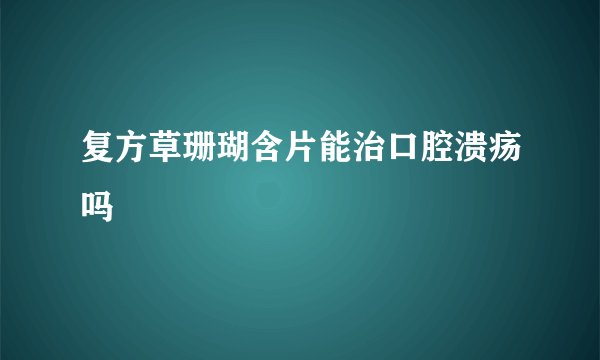 复方草珊瑚含片能治口腔溃疡吗