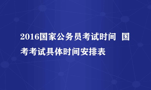 2016国家公务员考试时间  国考考试具体时间安排表