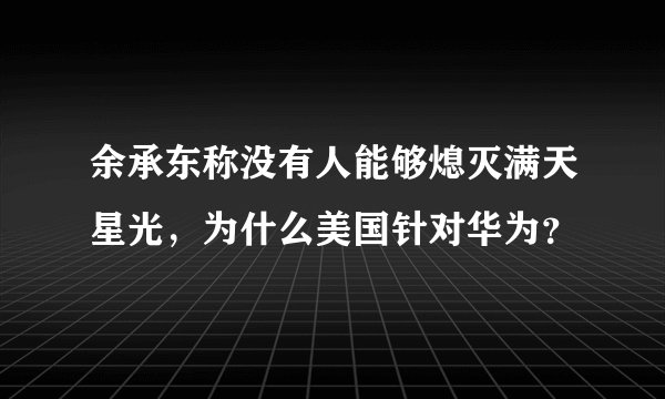 余承东称没有人能够熄灭满天星光，为什么美国针对华为？