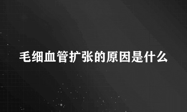 毛细血管扩张的原因是什么