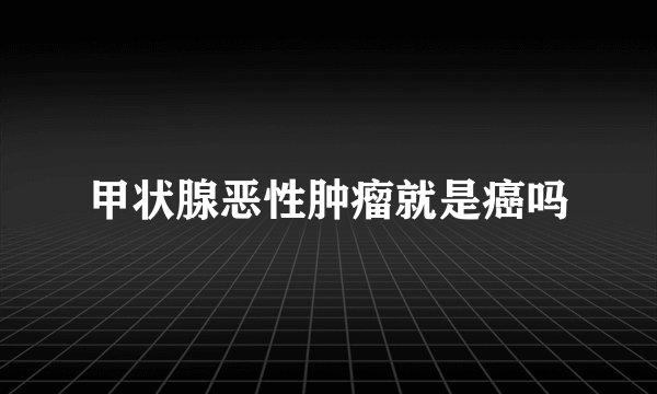 甲状腺恶性肿瘤就是癌吗