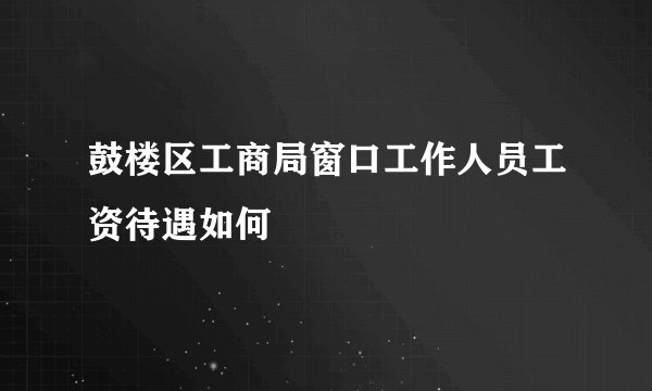 鼓楼区工商局窗口工作人员工资待遇如何