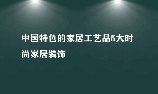 中国特色的家居工艺品5大时尚家居装饰