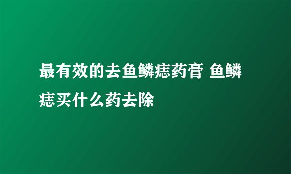 最有效的去鱼鳞痣药膏 鱼鳞痣买什么药去除