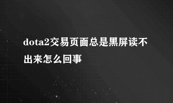 dota2交易页面总是黑屏读不出来怎么回事