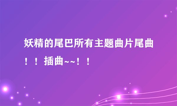 妖精的尾巴所有主题曲片尾曲！！插曲~~！！