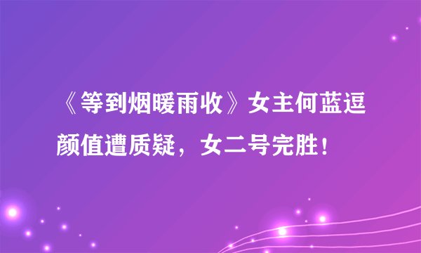 《等到烟暖雨收》女主何蓝逗颜值遭质疑，女二号完胜！