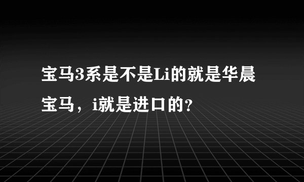 宝马3系是不是Li的就是华晨宝马，i就是进口的？