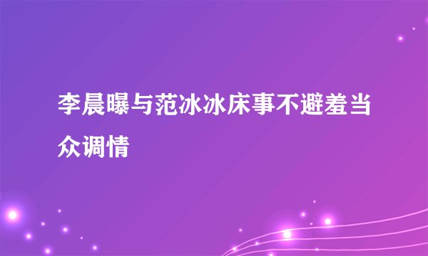 李晨曝与范冰冰床事不避羞当众调情