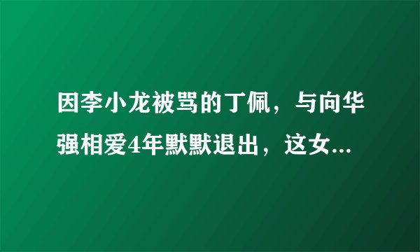 因李小龙被骂的丁佩，与向华强相爱4年默默退出，这女的有点秀