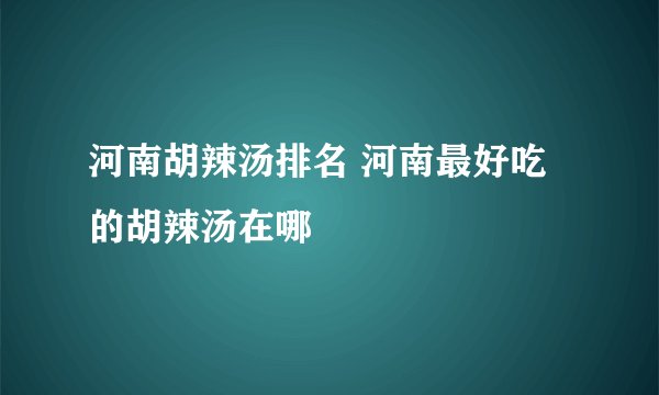 河南胡辣汤排名 河南最好吃的胡辣汤在哪